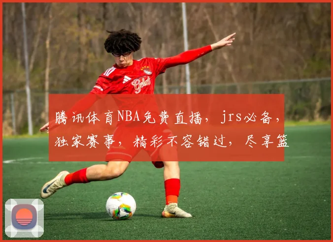 腾讯体育NBA免费直播，jrs必备，独家赛事，精彩不容错过，尽享篮球盛宴