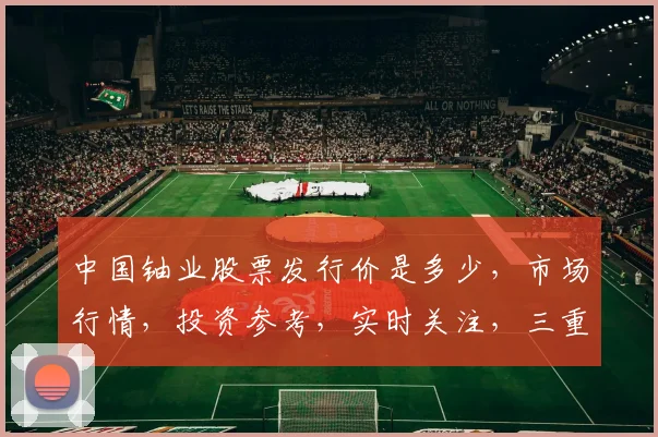 中国铀业股票发行价是多少，市场行情，投资参考，实时关注，三重亮点，不容错过