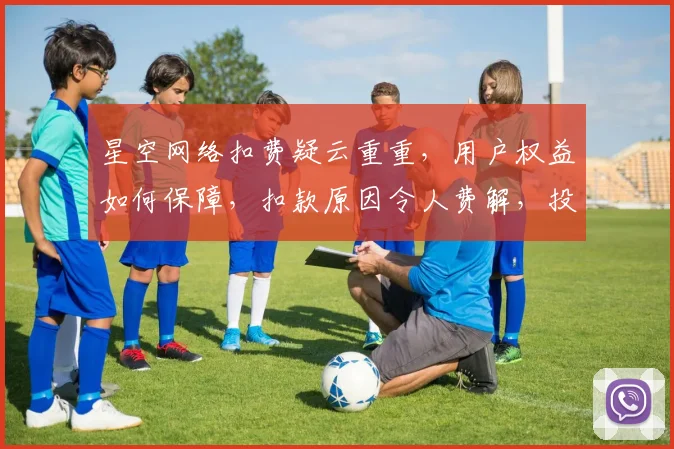 星空网络扣费疑云重重，用户权益如何保障，扣款原因令人费解，投诉无门