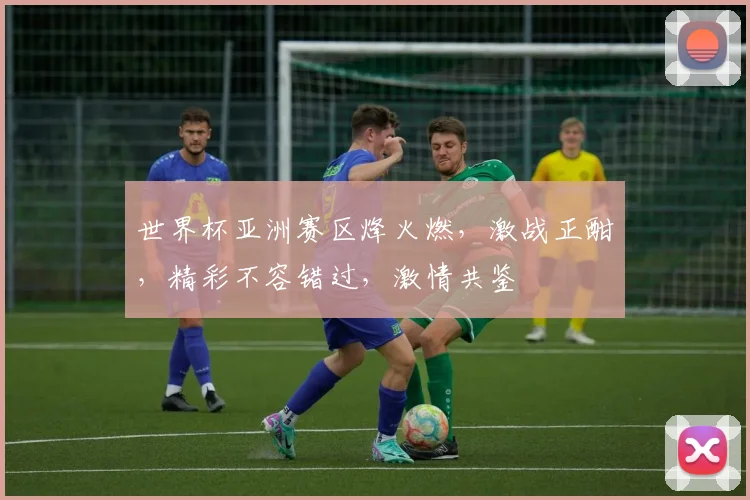 世界杯亚洲赛区烽火燃，激战正酣，精彩不容错过，激情共鉴